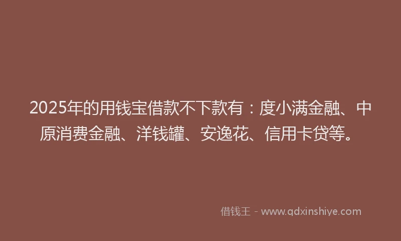 2025年的用钱宝借款不下款有：度小满金融、中原消费金融、洋钱罐、安逸花、信用卡贷等。
