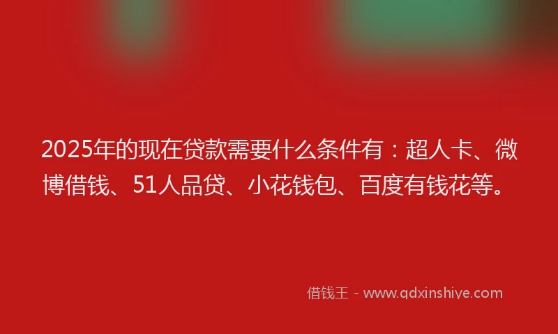 2025年的现在贷款需要什么条件有：超人卡、微博借钱、51人品贷、小花钱包、百度有钱花等。