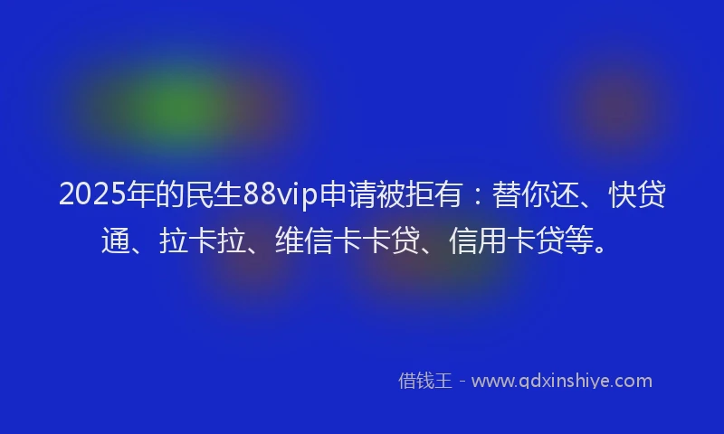 2025年的民生88vip申请被拒有：替你还、快贷通、拉卡拉、维信卡卡贷、信用卡贷等。