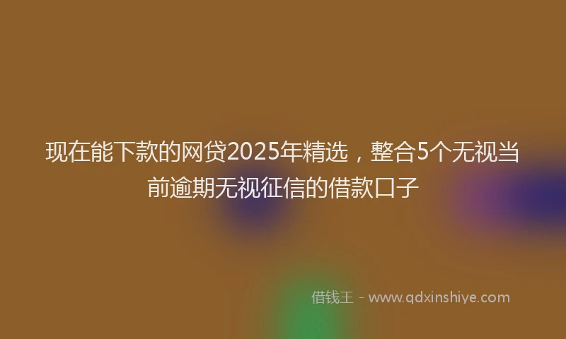 现在能下款的网贷2025年精选，整合5个无视当前逾期无视征信的借款口子