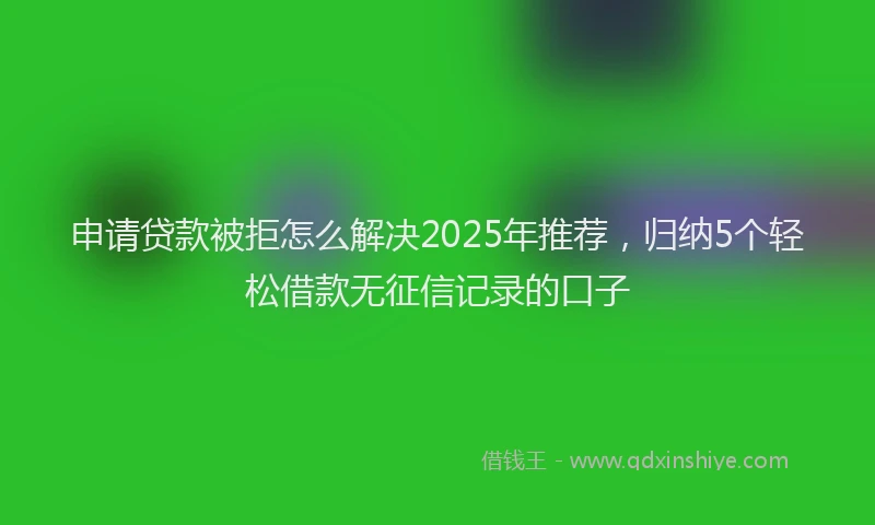 申请贷款被拒怎么解决2025年推荐，归纳5个轻松借款无征信记录的口子