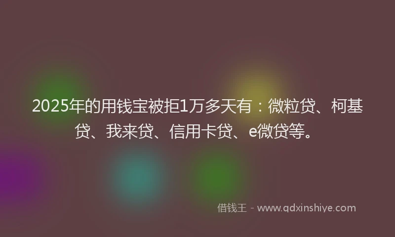 2025年的用钱宝被拒1万多天有：微粒贷、柯基贷、我来贷、信用卡贷、e微贷等。