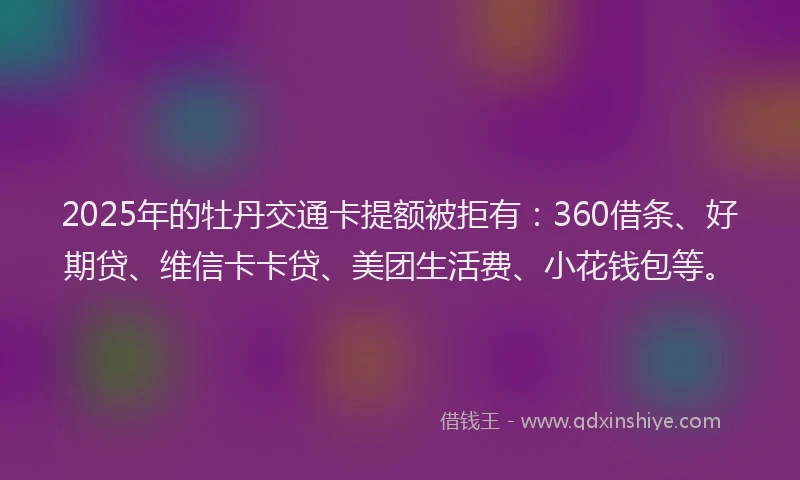 2025年的牡丹交通卡提额被拒有：360借条、好期贷、维信卡卡贷、美团生活费、小花钱包等。