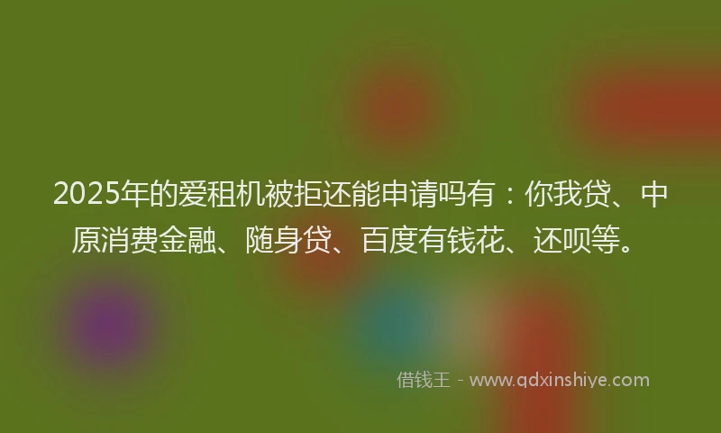 2025年的爱租机被拒还能申请吗有：你我贷、中原消费金融、随身贷、百度有钱花、还呗等。