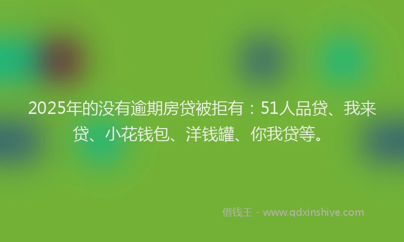 2025年的没有逾期房贷被拒有：51人品贷、我来贷、小花钱包、洋钱罐、你我贷等。