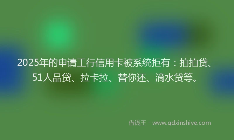 2025年的申请工行信用卡被系统拒有：拍拍贷、51人品贷、拉卡拉、替你还、滴水贷等。