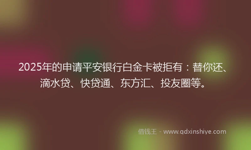 2025年的申请平安银行白金卡被拒有：替你还、滴水贷、快贷通、东方汇、投友圈等。