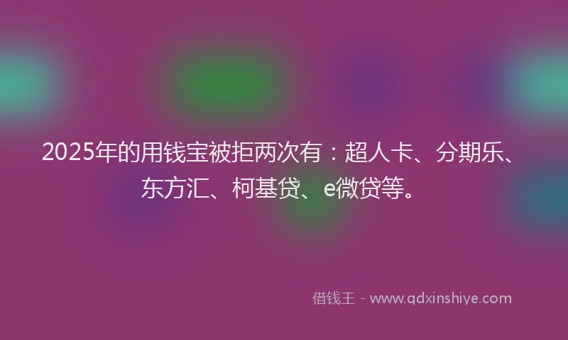 2025年的用钱宝被拒两次有：超人卡、分期乐、东方汇、柯基贷、e微贷等。