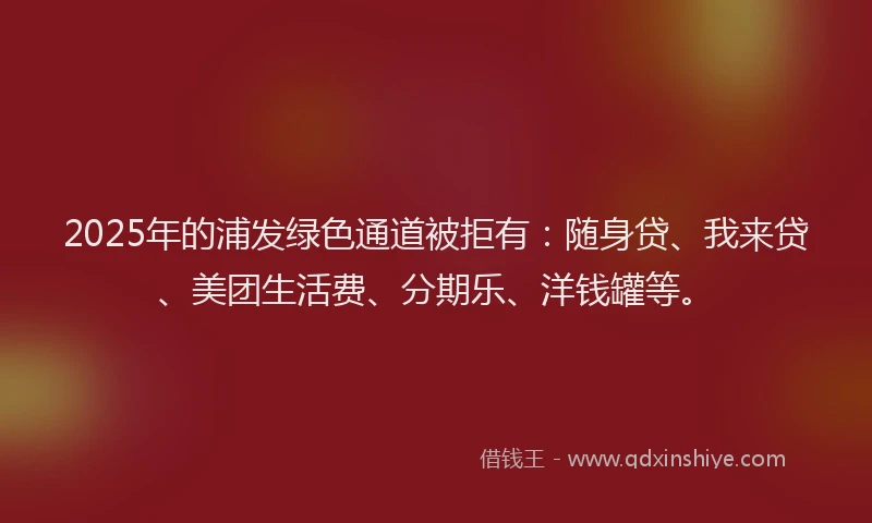 2025年的浦发绿色通道被拒有：随身贷、我来贷、美团生活费、分期乐、洋钱罐等。