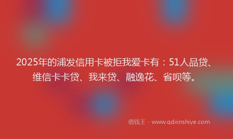 2025年的浦发信用卡被拒我爱卡有：51人品贷、维信卡卡贷、我来贷、融逸花、省呗等。