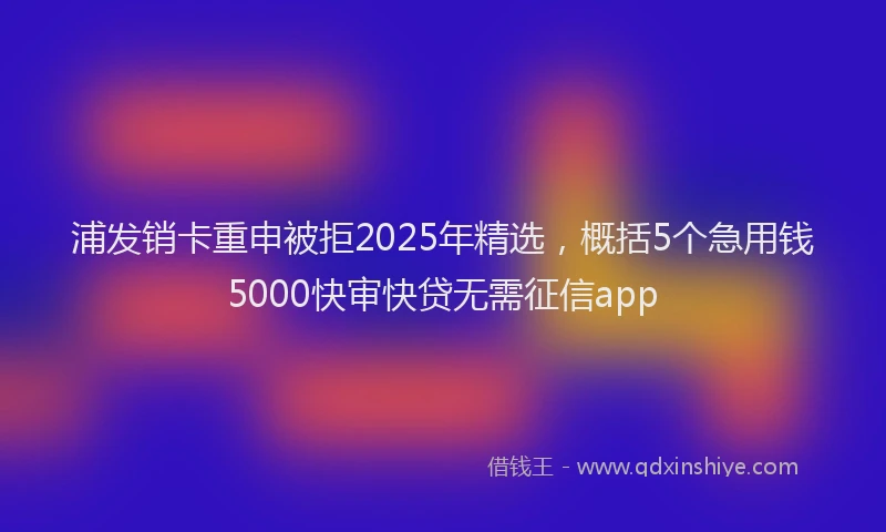 浦发销卡重申被拒2025年精选，概括5个急用钱5000快审快贷无需征信app