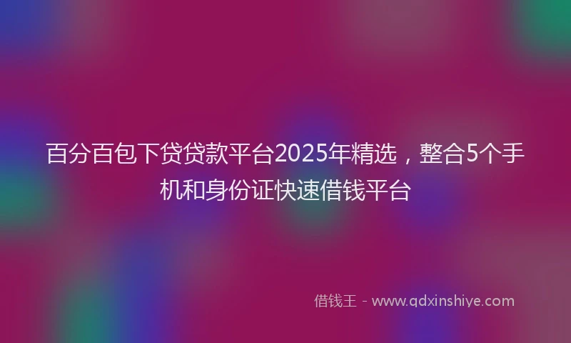 百分百包下贷贷款平台2025年精选，整合5个手机和身份证快速借钱平台
