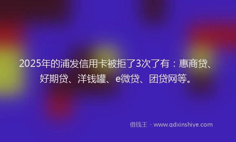 2025年的浦发信用卡被拒了3次了有：惠商贷、好期贷、洋钱罐、e微贷、团贷网等。