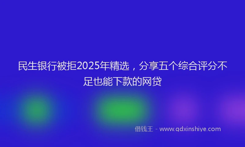 民生银行被拒2025年精选，分享五个综合评分不足也能下款的网贷