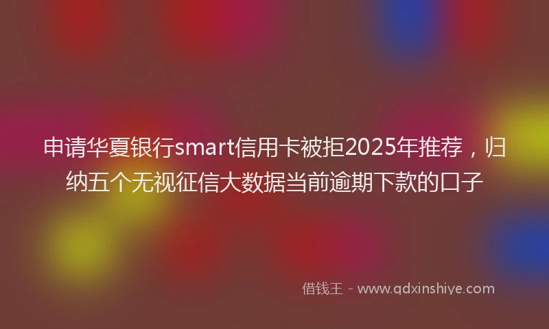 申请华夏银行smart信用卡被拒2025年推荐，归纳五个无视征信大数据当前逾期下款的口子