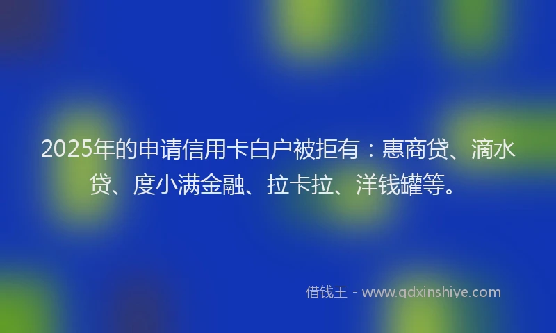 2025年的申请信用卡白户被拒有：惠商贷、滴水贷、度小满金融、拉卡拉、洋钱罐等。