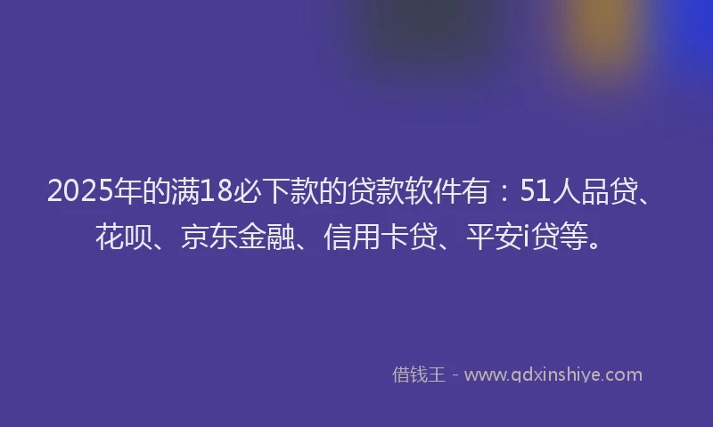 2025年的满18必下款的贷款软件有：51人品贷、花呗、京东金融、信用卡贷、平安i贷等。