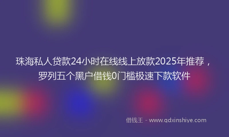 珠海私人贷款24小时在线线上放款2025年推荐，罗列五个黑户借钱0门槛极速下款软件