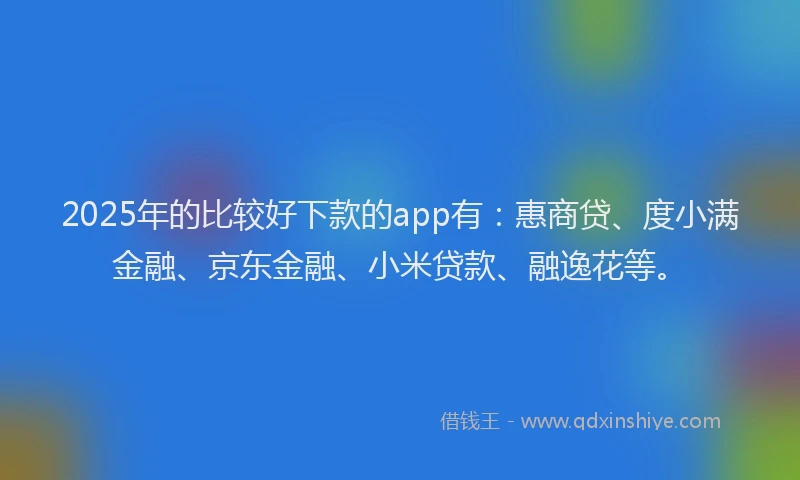 2025年的比较好下款的app有：惠商贷、度小满金融、京东金融、小米贷款、融逸花等。