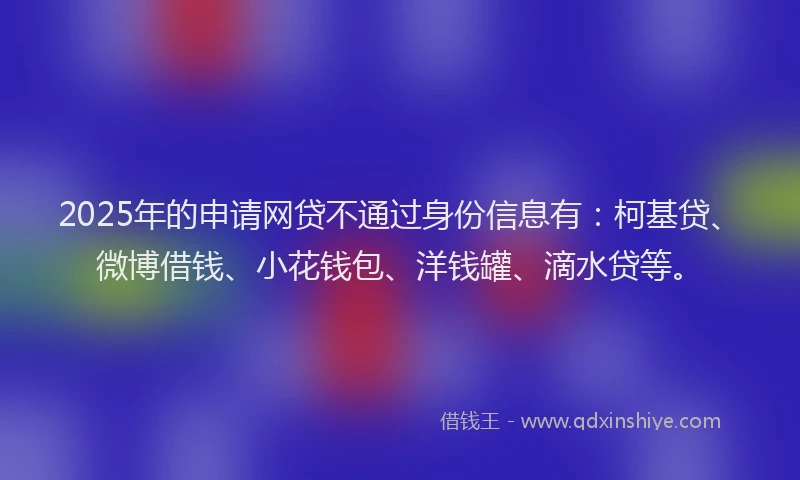 2025年的申请网贷不通过身份信息有：柯基贷、微博借钱、小花钱包、洋钱罐、滴水贷等。