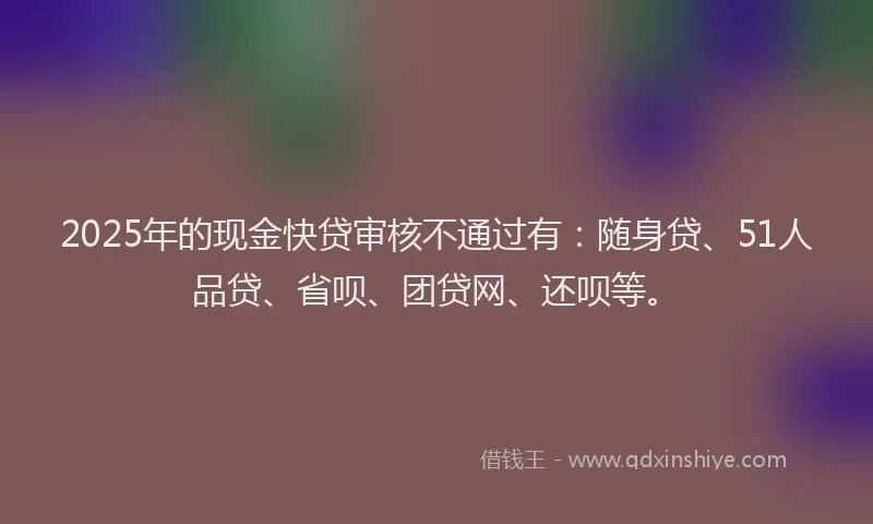 2025年的现金快贷审核不通过有：随身贷、51人品贷、省呗、团贷网、还呗等。