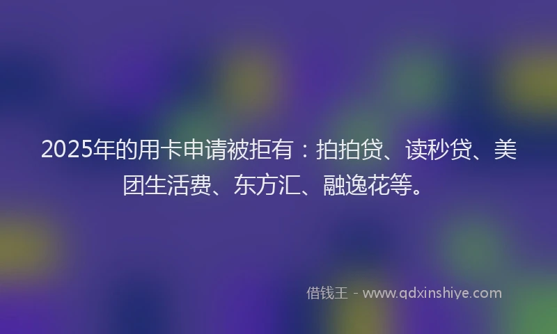 2025年的用卡申请被拒有:拍拍贷、读秒贷、美团生活费、东方汇、融逸花等。