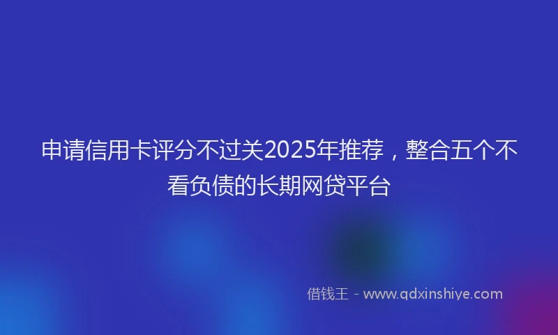 申请信用卡评分不过关2025年推荐，整合五个不看负债的长期网贷平台