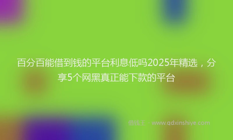 百分百能借到钱的平台利息低吗2025年精选，分享5个网黑真正能下款的平台