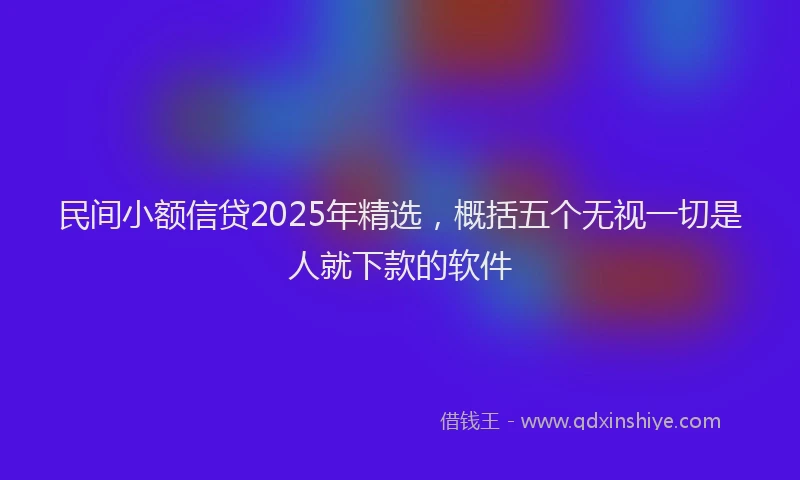 民间小额信贷2025年精选，概括五个无视一切是人就下款的软件