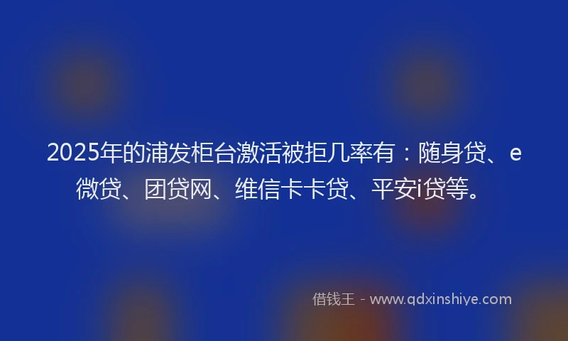 2025年的浦发柜台激活被拒几率有：随身贷、e微贷、团贷网、维信卡卡贷、平安i贷等。