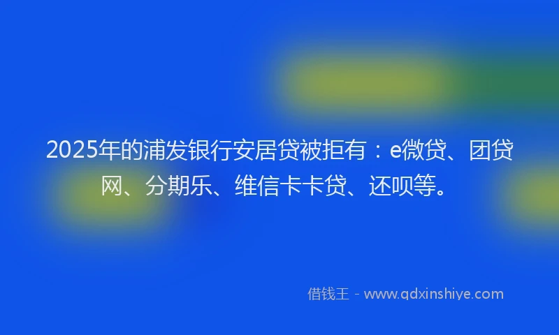 2025年的浦发银行安居贷被拒有：e微贷、团贷网、分期乐、维信卡卡贷、还呗等。
