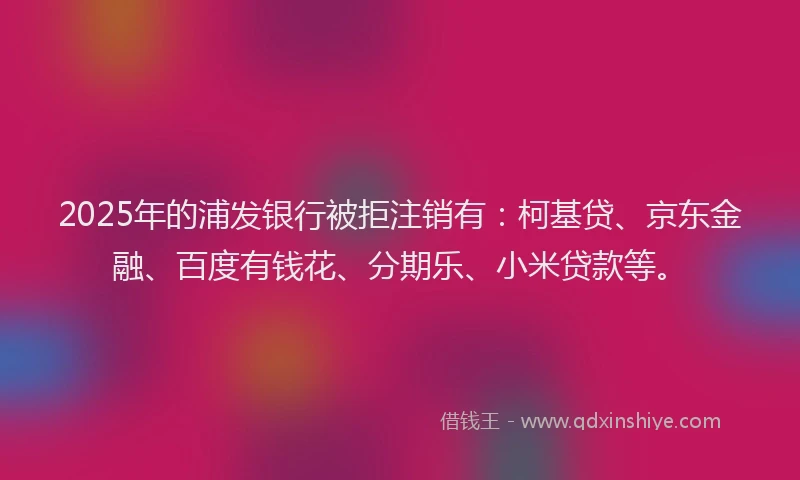 2025年的浦发银行被拒注销有：柯基贷、京东金融、百度有钱花、分期乐、小米贷款等。