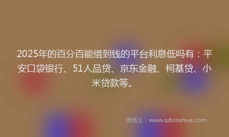 2025年的百分百能借到钱的平台利息低吗有：平安口袋银行、51人品贷、京东金融、柯基贷、小米贷款等。