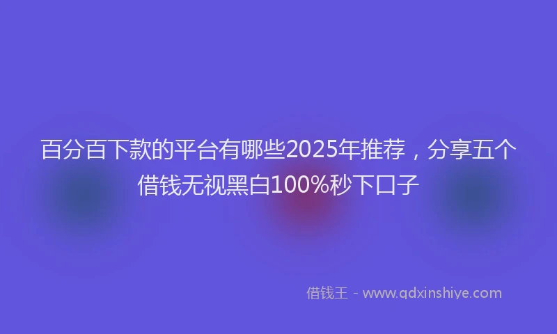 百分百下款的平台有哪些2025年推荐，分享五个借钱无视黑白100%秒下口子