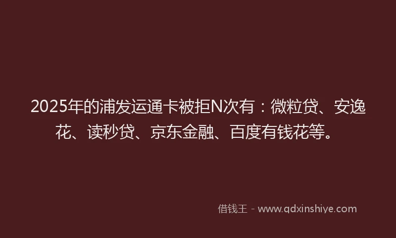 2025年的浦发运通卡被拒N次有：微粒贷、安逸花、读秒贷、京东金融、百度有钱花等。