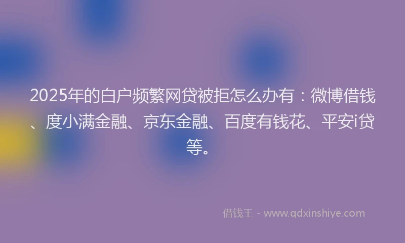 2025年的白户频繁网贷被拒怎么办有：微博借钱、度小满金融、京东金融、百度有钱花、平安i贷等。