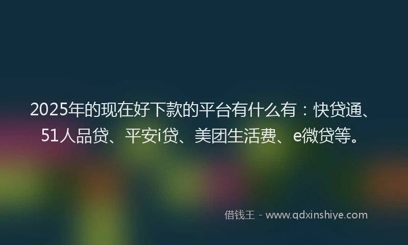 2025年的现在好下款的平台有什么有：快贷通、51人品贷、平安i贷、美团生活费、e微贷等。