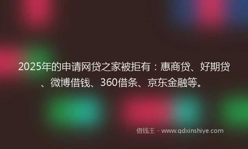 2025年的申请网贷之家被拒有：惠商贷、好期贷、微博借钱、360借条、京东金融等。