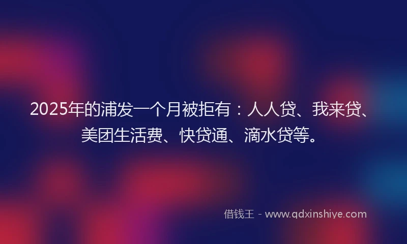 2025年的浦发一个月被拒有：人人贷、我来贷、美团生活费、快贷通、滴水贷等。