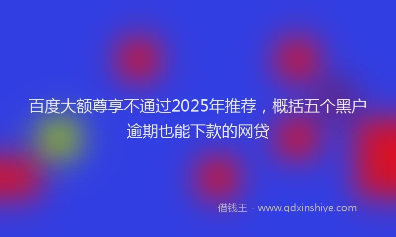 百度大额尊享不通过2025年推荐，概括五个黑户逾期也能下款的网贷