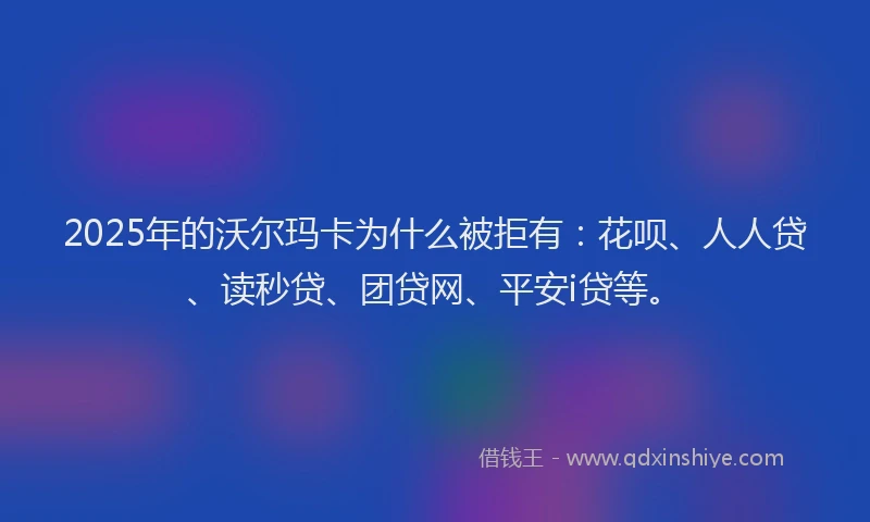 2025年的沃尔玛卡为什么被拒有：花呗、人人贷、读秒贷、团贷网、平安i贷等。