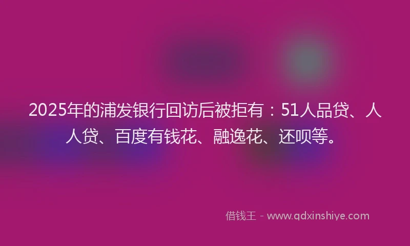 2025年的浦发银行回访后被拒有：51人品贷、人人贷、百度有钱花、融逸花、还呗等。