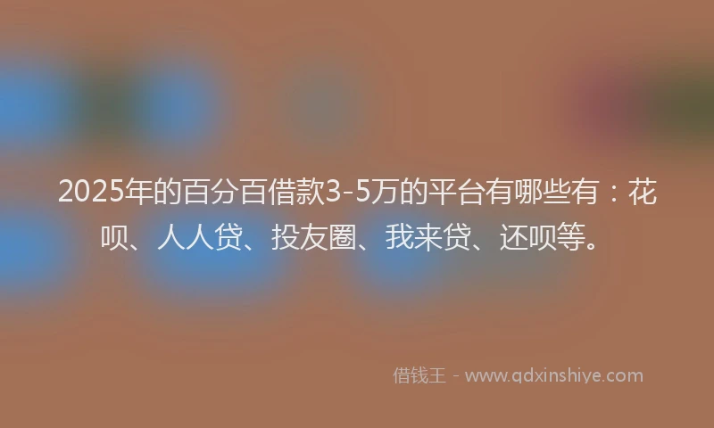 2025年的百分百借款3-5万的平台有哪些有：花呗、人人贷、投友圈、我来贷、还呗等。