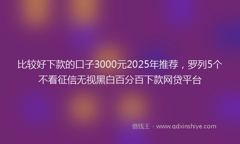 比较好下款的口子3000元2025年推荐，罗列5个不看征信无视黑白百分百下款网贷平台