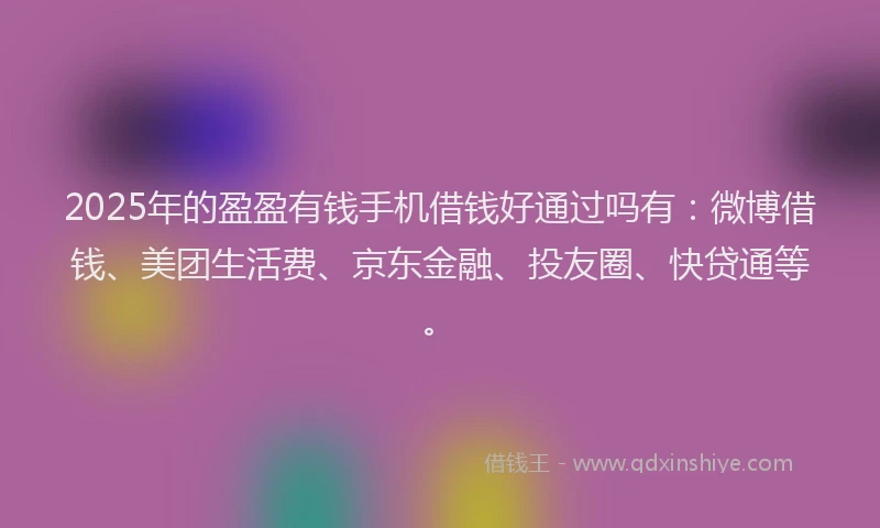 2025年的盈盈有钱手机借钱好通过吗有：微博借钱、美团生活费、京东金融、投友圈、快贷通等。