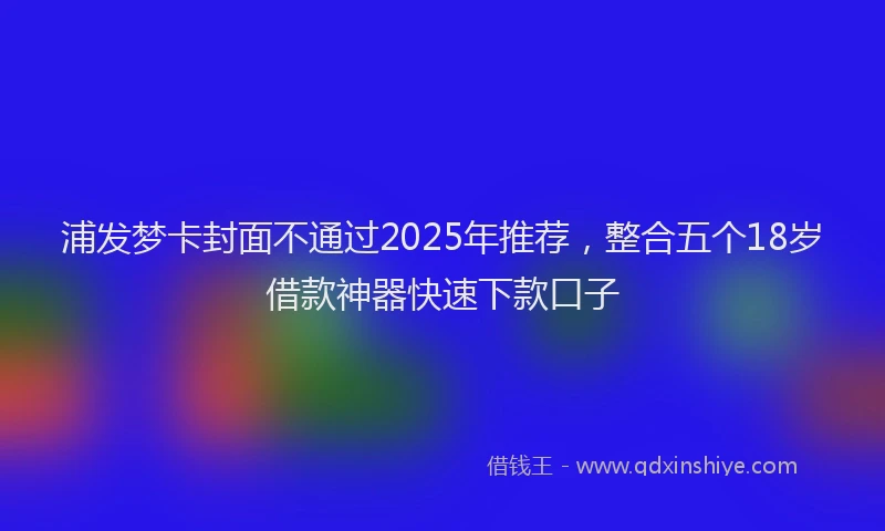 浦发梦卡封面不通过2025年推荐，整合五个18岁借款神器快速下款口子