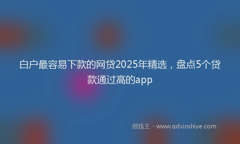 白户最容易下款的网贷2025年精选，盘点5个贷款通过高的app