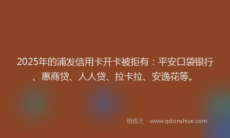 2025年的浦发信用卡开卡被拒有：平安口袋银行、惠商贷、人人贷、拉卡拉、安逸花等。