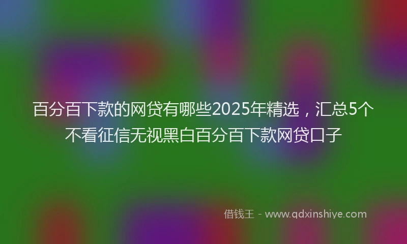百分百下款的网贷有哪些2025年精选，汇总5个不看征信无视黑白百分百下款网贷口子