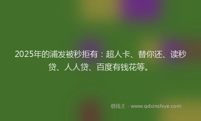 2025年的浦发被秒拒有：超人卡、替你还、读秒贷、人人贷、百度有钱花等。